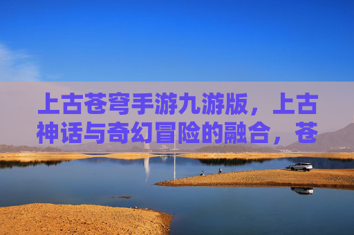 上古苍穹手游九游版，上古神话与奇幻冒险的融合，苍穹之上的壮丽世界等你探索
