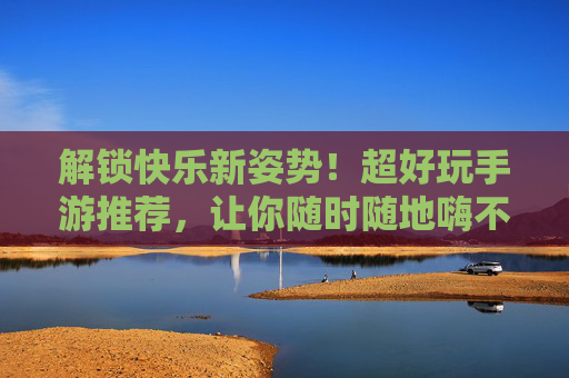 解锁快乐新姿势！超好玩手游推荐，让你随时随地嗨不停——好玩的游戏推荐手游版，解锁快乐新姿势！超好玩手游推荐，让你随时随地嗨不停——好玩的游戏推荐手游版