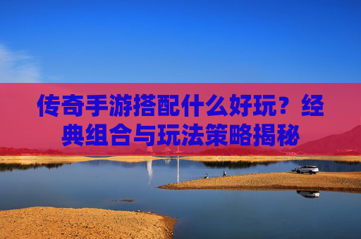 传奇手游搭配什么好玩？经典组合与玩法策略揭秘