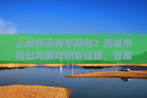 上海有没有手游咖？当城市霓虹与游戏热爱碰撞，答案藏在指尖的每一次操作里，上海有手游咖吗？城市霓虹与游戏热爱碰撞，答案在指尖的每一次操作里