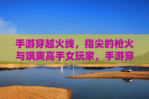 手游穿越火线,指尖的枪火与飒爽高手女玩家,手游穿越火线,指尖的枪火与飒爽高手女玩家