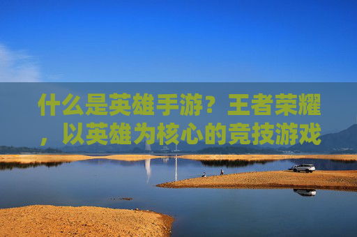 什么是英雄手游？王者荣耀，以英雄为核心的竞技游戏典范