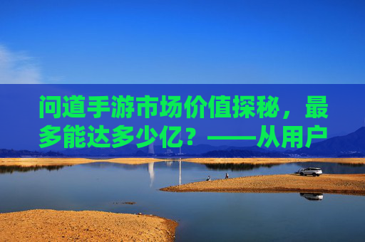 问道手游市场价值探秘，最多能达多少亿？——从用户规模到商业变现的深度解析