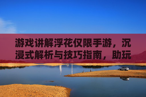 游戏讲解浮花仅限手游，沉浸式解析与技巧指南，助玩家高效体验，手游浮花，沉浸式解析与技巧指南，助玩家高效体验