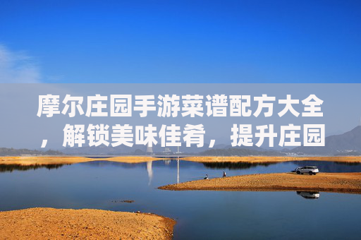 摩尔庄园手游菜谱配方大全，解锁美味佳肴，提升庄园活力！摩尔庄园手游菜谱配方大全，解锁美味佳肴，提升庄园活力！