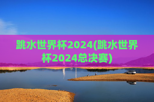 跳水世界杯2024(跳水世界杯2024总决赛)