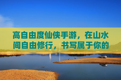 高自由度仙侠手游，在山水间自由修行，书写属于你的道法传奇，高自由度仙侠手游，山水间自由修行，书写道法传奇