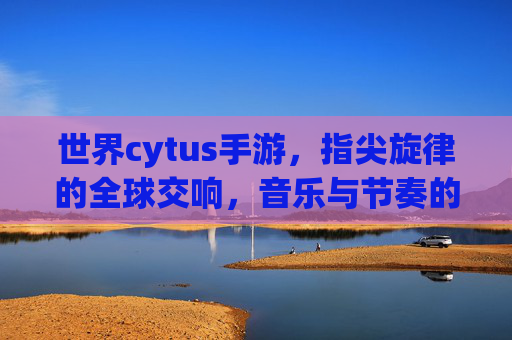 世界cytus手游,指尖旋律的全球交响,音乐与节奏的沉浸式体验