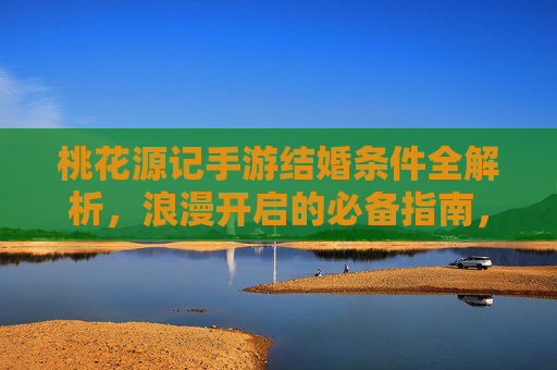 桃花源记手游结婚条件全解析,浪漫开启的必备指南,桃花源记手游结婚条件全解析,浪漫开启的必备指南