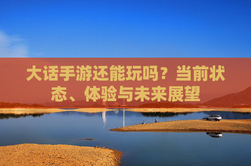 大话手游还能玩吗?当前状态、体验与未来展望