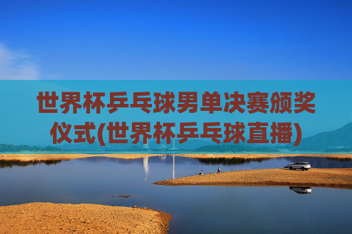 世界杯乒乓球男单决赛颁奖仪式(世界杯乒乓球直播)