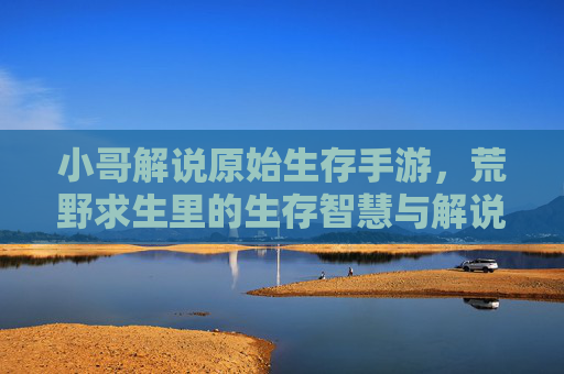 小哥解说原始生存手游,荒野求生里的生存智慧与解说魅力,小哥解说原始生存手游,荒野求生里的生存智慧与解说魅力