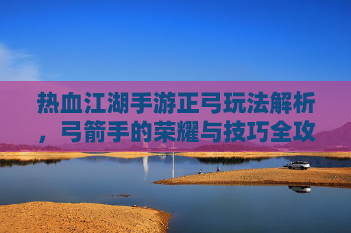 热血江湖手游正弓玩法解析,弓箭手的荣耀与技巧全攻略