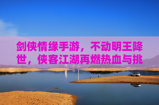 剑侠情缘手游,不动明王降世,侠客江湖再燃热血与挑战