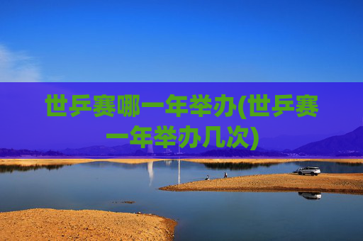 世乒赛哪一年举办(世乒赛一年举办几次)