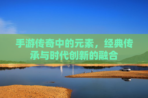 手游传奇中的元素,经典传承与时代创新的融合
