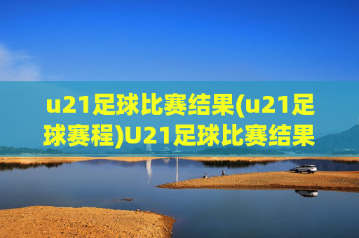 u21足球比赛结果(u21足球赛程)U21足球比赛结果及赛程