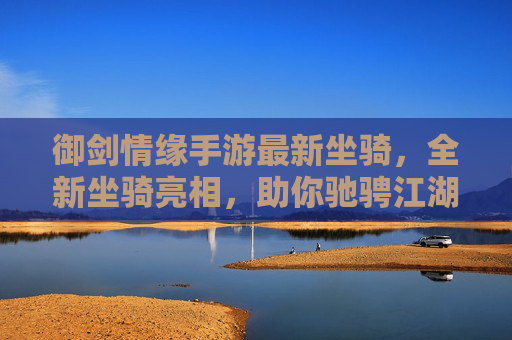 御剑情缘手游最新坐骑，全新坐骑亮相，助你驰骋江湖，体验极致飞升之旅！