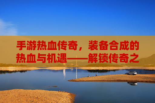 手游热血传奇，装备合成的热血与机遇——解锁传奇之路的装备进阶秘籍
