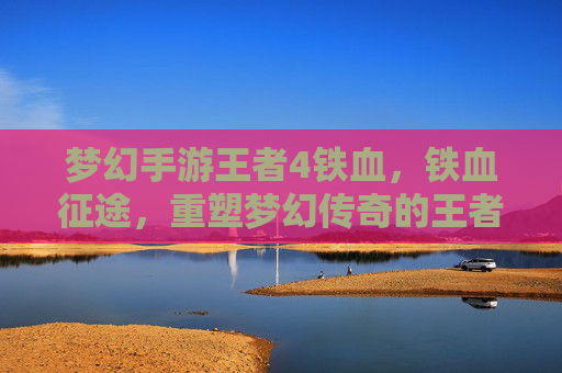 梦幻手游王者4铁血,铁血征途,重塑梦幻传奇的王者之路