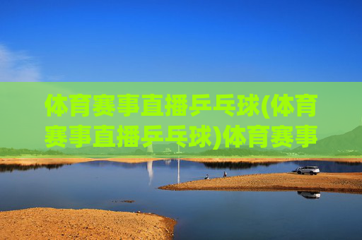 体育赛事直播乒乓球(体育赛事直播乒乓球)体育赛事直播乒乓球,精彩乒乓赛事实时直播