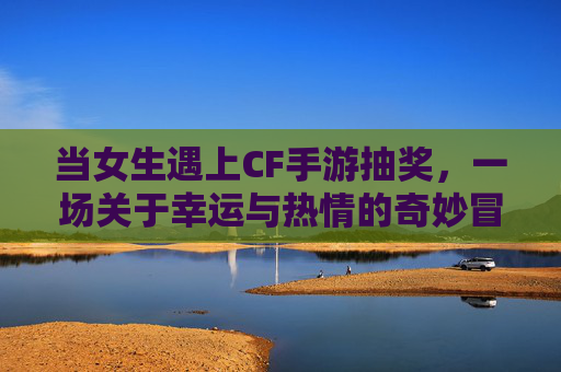 当女生遇上CF手游抽奖，一场关于幸运与热情的奇妙冒险