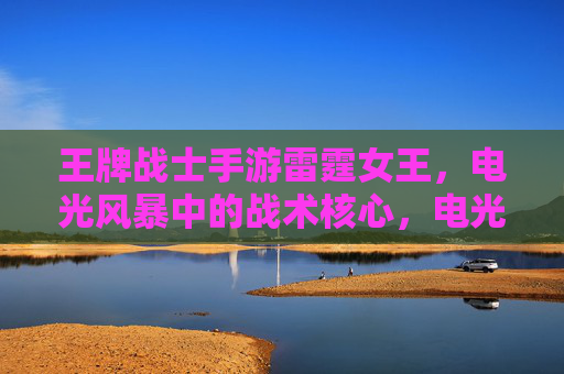 王牌战士手游雷霆女王,电光风暴中的战术核心,电光火石间的霸主