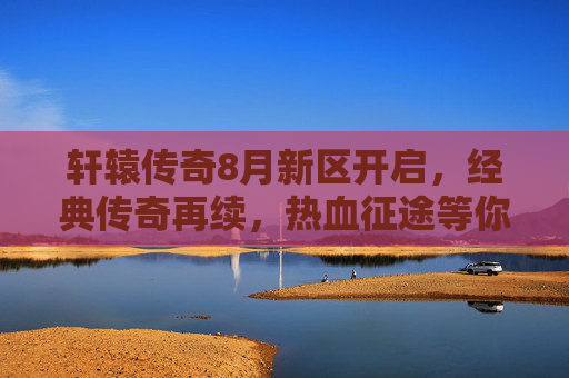 轩辕传奇8月新区开启,经典传奇再续,热血征途等你加入
