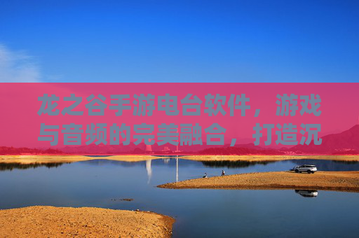 龙之谷手游电台软件，游戏与音频的完美融合，打造沉浸式娱乐新体验，龙之谷手游电台，游戏与音频的完美融合，打造沉浸式娱乐新体验