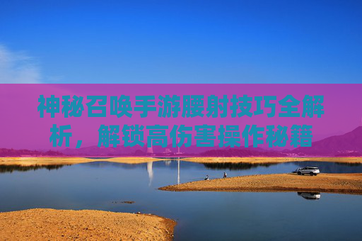 神秘召唤手游腰射技巧全解析,解锁高伤害操作秘籍