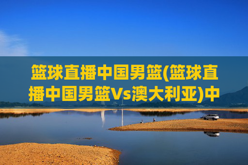 篮球直播中国男篮(篮球直播中国男篮Vs澳大利亚)中国男篮vs澳大利亚 篮球直播