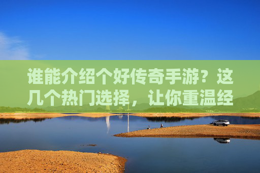 谁能介绍个好传奇手游？这几个热门选择，让你重温经典热血！传奇手游推荐，这几个热门选择，让你重温经典热血！