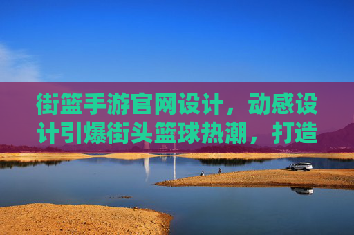 街篮手游官网设计，动感设计引爆街头篮球热潮，打造沉浸式游戏入口