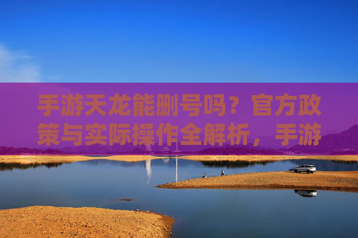 手游天龙能删号吗？官方政策与实际操作全解析，手游天龙能删号吗？官方政策与实际操作全解析