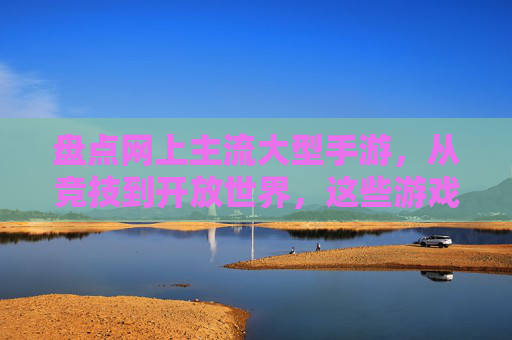 盘点网上主流大型手游，从竞技到开放世界，这些游戏让你沉浸其中