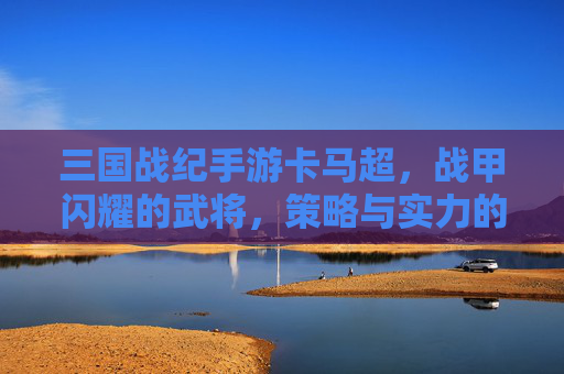 三国战纪手游卡马超,战甲闪耀的武将,策略与实力的完美结合