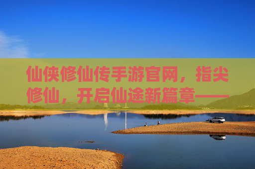 仙侠修仙传手游官网，指尖修仙，开启仙途新篇章——你的修仙之旅官方起点