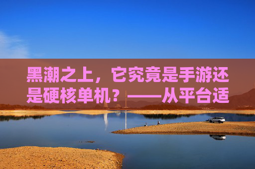 黑潮之上，它究竟是手游还是硬核单机？——从平台适配到游戏深度的多维度解读