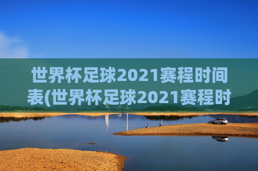 世界杯足球2021赛程时间表(世界杯足球2021赛程时间表格)2021年世界杯足球赛程时间表(完整赛程时间表格)