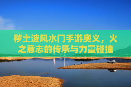秽土波风水门手游奥义，火之意志的传承与力量碰撞