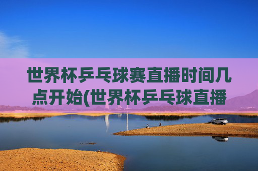 世界杯乒乓球赛直播时间几点开始(世界杯乒乓球直播)