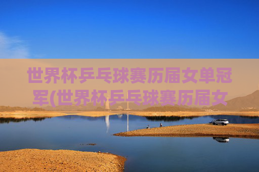 世界杯乒乓球赛历届女单冠军(世界杯乒乓球赛历届女单冠军是谁)