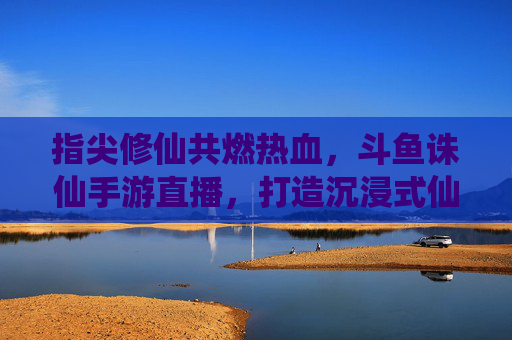 指尖修仙共燃热血,斗鱼诛仙手游直播,打造沉浸式仙侠互动新体验