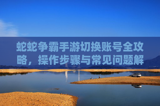 蛇蛇争霸手游切换账号全攻略，操作步骤与常见问题解决指南