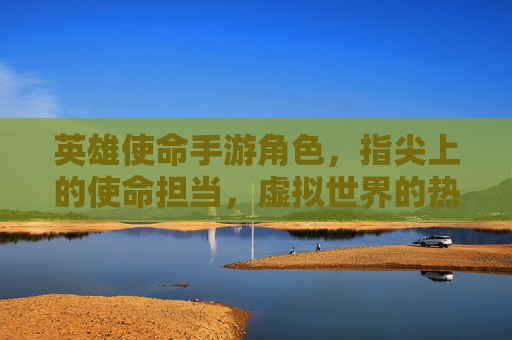 英雄使命手游角色，指尖上的使命担当，虚拟世界的热血英雄，英雄使命手游角色，指尖上的使命担当，虚拟世界的热血英雄