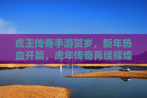 虎王传奇手游贺岁,新年热血开篇,虎年传奇再续辉煌