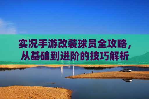 实况手游改装球员全攻略，从基础到进阶的技巧解析