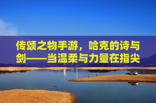 传颂之物手游，哈克的诗与剑——当温柔与力量在指尖共鸣