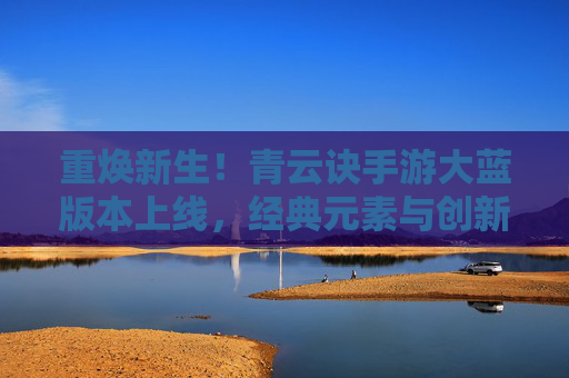 重焕新生!青云诀手游大蓝版本上线,经典元素与创新体验完美融合