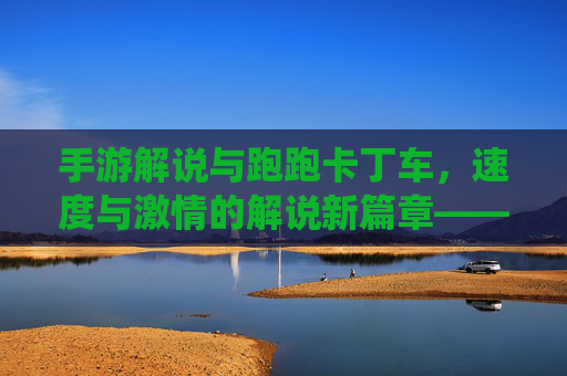 手游解说与跑跑卡丁车，速度与激情的解说新篇章——竞技与趣味融合的精彩演绎